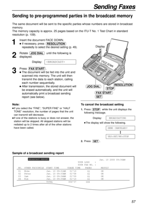 Page 57FACE DOW
N
STOP
FAX START
JOG DIAL
Display
SET
RESOLUTION
57
Sending Faxes
Sending to pre-programmed parties in the broadcast memory
The same document will be sent to the specific parties whose numbers are stored in broadcast
memory.
The memory capacity is approx. 25 pages based on the ITU-T No. 1 Test Chart in standard
resolution (p. 109).
1
Insert the document FACE DOWN.
If necessary, press 
repeatedly to select the desired setting (p. 49).
2
Rotate  until the following is
displayed.
Display:
3
Press...