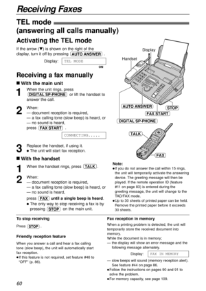 Page 6060
Receiving Faxes
1
When the unit rings, press
or lift the handset to
answer the call.
2
When:
— document reception is required,
— a fax calling tone (slow beep) is heard, or
— no sound is heard,
press .
3
Replace the handset, if using it.
lThe unit will start fax reception.CONNECTING.....
FAX START
DIGITAL SP-PHONE
Handset
STOPAUTO ANSWER
FAX START
Display
DIGITAL SP-PHONE
To stop receiving
Press .
Friendly reception feature
When you answer a call and hear a fax calling
tone (slow beep), the unit will...