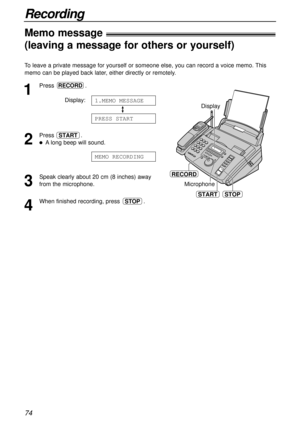 Page 74Recording
74
To leave a private message for yourself or someone else, you can record a voice memo. This
memo can be played back later, either directly or remotely.
1
Press .
Display:
2
Press .
A long beep will sound.
3
Speak clearly about 20 cm (8 inches) away
from the microphone.
4
When finished recording, press  .STOP
MEMO1
RECORDING
START
PRESS1
START
1.MEMO1
MESSAGE
RECORD
STARTSTOP Microphone
RECORD
Display
Memo message!
(leaving a message for others or yourself) 