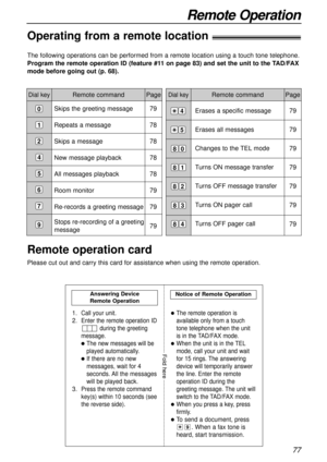 Page 77Erases a specific message
Erases all messages
Changes to the TEL mode
Turns ON message transfer 
Turns OFF message transfer
Turns ON pager call
Turns OFF pager call
77
Remote Operation
Remote command
The following operations can be performed from a remote location using a touch tone telephone.
Program the remote operation ID (feature #11 on page 83) and set the unit to the TAD/FAX
mode before going out (p. 68).
Dial keyPageDial keyRemote command Page
Skips the greeting message
Repeats a message
Skips a...