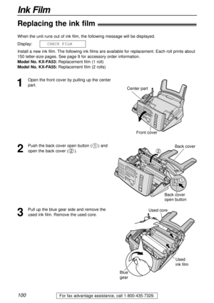 Page 100100
Ink Film
For fax advantage assistance, call 1-800-435-7329.
Replacing the ink film!
1
Open the front cover by pulling up the center
part. When the unit runs out of ink film, the following message will be displayed.
Display:
Install a new ink film. The following ink films are available for replacement. Each roll prints about
150 letter-size pages. See page 9 for accessory order information.
Model No. KX-FA53:Replacement film (1 roll)
Model No. KX-FA55:Replacement film (2 rolls) 11CHECK1FILM
Center...