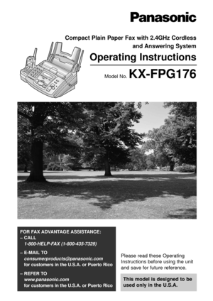 Page 1Please read these Operating
Instructions before using the unit
and save for future reference.
This model is designed to be
used only in the U.S.A.
FOR FAX ADVANTAGE ASSISTANCE: 
– CALL
1-800-HELP-FAX (1-800-435-7329)
– E-MAIL TO
consumerproducts@panasonic.com
for customers in the U.S.A. or Puerto Rico
– REFER TO 
www.panasonic.com
for customers in the U.S.A. or Puerto Rico
Compact Plain Paper Fax with 2.4GHz Cordless 
and Answering System
Operating Instructions
Model No. KX-FPG176 