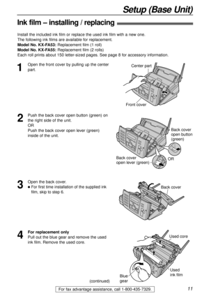 Page 1111
Setup (Base Unit)
For fax advantage assistance, call 1-800-435-7329.
Ink film – installing / replacing!
1
Open the front cover by pulling up the center
part.Center part
Front cover
2
Push the back cover open button (green) on
the right side of the unit.
OR
Push the back cover open lever (green)
inside of the unit.
Back cover
open button 
(green)
Back cover 
open lever (green)OR
3
Open the back cover.
lFor first time installation of the supplied ink
film, skip to step 6.Back cover
Install the included...