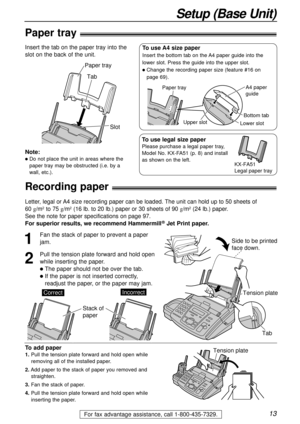 Page 1313
Setup (Base Unit)
For fax advantage assistance, call 1-800-435-7329.
Recording paper!
1
Fan the stack of paper to prevent a paper
jam.
2
Pull the tension plate forward and hold open
while inserting the paper.
lThe paper should not be over the tab.
lIf the paper is not inserted correctly,
readjust the paper, or the paper may jam.
Tension plate
Tab
Side to be printed
face down.
Stack of 
paper
CorrectIncorrect
To add paper
1.Pull the tension plate forward and hold open while
removing all of the...