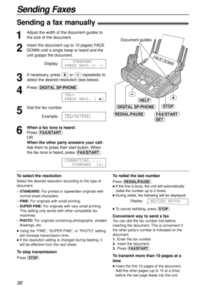 Page 38To redial the last number
Press RS.
lIf the line is busy, the unit will automatically
redial the number up to 2 times.
lDuring redial, the following will be displayed.
Display:WAITING REDIAL
38
Sending Faxes
Sending a fax manually!
1
Adjust the width of the document guides to
the size of the document.
2
Insert the document (up to 10 pages) FACE
DOWN until a single beep is heard and the
unit grasps the document.
Display:
3
If necessary, press +or -repeatedly to
select the desired resolution (see below)....