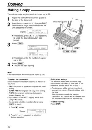 Page 5252
Copying
Making a copy!
The unit can make single or multiple copies (up to 50). 
1
Adjust the width of the document guides to
the size of the document.
2
Insert the document (up to 10 pages) FACE
DOWN until a single beep is heard and the
unit grasps the document.
Display:
lIf necessary, press +or -repeatedly
to select the desired resolution (see
below).
3
Press f.
/
lIf necessary, enter the number of copies
(up to 50).
4
Press y.
lThe unit will start copying.NUMBER=1
OR PRESS NAVI. 
H
NUMBER=1...