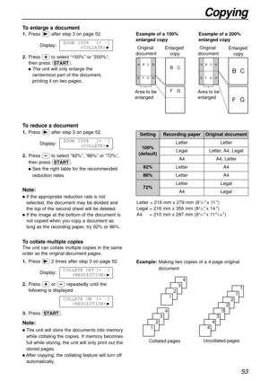 Page 5353
Copying
Collated pages
4
3
2
1
4
3
2
1
Uncollated pages
1
1
2
2
3
3
4
4
To collate multiple copies
The unit can collate multiple copies in the same
order as the original document pages.
Example:Making two copies of a 4-page original
document 1.Press )2 times after step 3 on page 52.
Display:
2.Press +or -repeatedly until the
following is displayed.
3.Press y.COLLATE ON[+ -]

H
COLLATE OFF[+ -]
H
Example of a 200% 
enlarged copy Example of a 150% 
enlarged copy
Enlarged 
copy Original 
document
Area to...