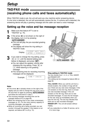 Page 54Setup
54
TAD/FAX mode!
(receiving phone calls and faxes automatically)
Setting up the voice and fax message reception 
When TAD/FAX mode is set, the unit will work as a fax machine and/or answering device.
If a fax tone is detected, the unit will automatically receive the fax. If a phone call is detected, the
answering device will play a greeting message and the caller can leave a voice message.
Note:
lIf the arrow (
t) is already shown on the right of the
display and you wish to change the ring count,...