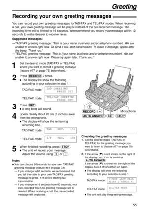 Page 55Greeting
55
STOP
RECORDMicrophone
AUTO ANSWERSET
Note:
lYou can choose 60 seconds for your own TAD/FAX
greeting message (feature #54 on page 73).
— If you change to 60 seconds, we recommend that
you tell the caller in your own TAD/FAX greeting
message to press :9 before starting fax
transmission.
— If you change to 16 seconds from 60 seconds, your
own recorded TAD/FAX greeting message will be
deleted. When receiving a call, the pre-recorded
message will be played.
1
Set the desired mode (TAD/FAX or...