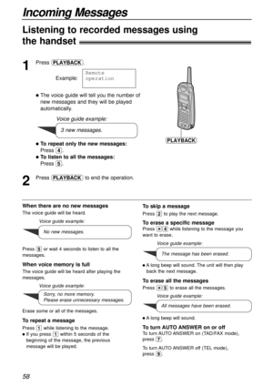 Page 58Incoming Messages
58
1
Press .
Example:
lThe voice guide will tell you the number of
new messages and they will be played
automatically.
lTo repeat only the new messages:
Press 4.
lTo listen to all the messages:
Press 5.
2
Press to end the operation.Remote
operation
11111v1111
Listening to recorded messages using
the handset!
When there are no new messages
The voice guide will be heard.
Press 5or wait 4 seconds to listen to all the
messages.
When voice memory is full
The voice guide will be heard after...