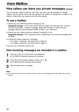 Page 62Voice Mailbox
62
How callers can leave you private messages!
1
Call your unit from a remote touch tone telephone.
lThe TAD/FAX greeting message will be played.
2
Press *and the desired mailbox number (1or 2).
lAmailbox greeting message will be played.
3
After the beep, leave a message.
Note:
lIf the caller does not enter the mailbox number in step 2, the message will be recorded in the common
memory.
How incoming messages are recorded in a mailbox
This unit has two mailbox memories. Your caller can leave...