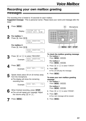 Page 6363
Voice Mailbox
Recording your own mailbox greeting 
messages!
The recording time is limited to 16 seconds for each mailbox.
Suggested message: 
“This is (personal name). Please leave your name and message after the
beep.”
1
Press p.
Display:
2
For mailbox 1:
Press #, then 55.
For mailbox 2: 
Press #, then 56.
3
Press +or -to select “RECORD”.
Example:
4
Press w.
Example:
5
Speak clearly about 20 cm (8 inches) away
from the microphone.
lThe display will show the remaining
recording time.
Example:
6
When...