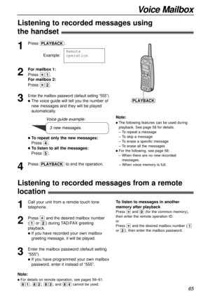 Page 6565
Voice Mailbox
1
Press .
Example:
2
For mailbox 1:
Press *1.
For mailbox 2:
Press *2.
3
Enter the mailbox password (default setting “555”).
lThe voice guide will tell you the number of
new messages and they will be played
automatically.
lTo repeat only the new messages:
Press 4.
lTo listen to all the messages:
Press 5.
4
Press to end the operation. Remote
operation
11111v11111
PLAYBACK
Note:
lThe following features can be used during
playback. See page 58 for details.
– To repeat a message
– To skip a...