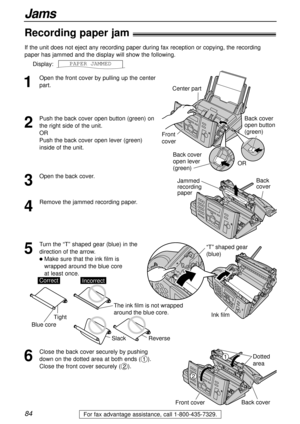 Page 8484
Jams
For fax advantage assistance, call 1-800-435-7329.
Recording paper jam!
1
Open the front cover by pulling up the center
part. If the unit does not eject any recording paper during fax reception or copying, the recording
paper has jammed and the display will show the following.
Display:__PAPER1JAMMED
2
Push the back cover open button (green) on
the right side of the unit. 
OR 
Push the back cover open lever (green)
inside of the unit.
OR
Back cover 
open lever 
(green)
Back cover
open button...