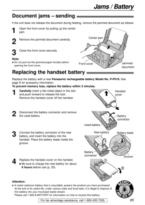 Page 8585For fax advantage assistance, call 1-800-435-7329.
Jams / Battery
Replacing the handset battery!
Replace the battery with a new Panasonic rechargeable battery Model No. P-P510.See 
page 8 for accessory information. 
To prevent memory loss, replace the battery within 3 minutes.
2
Disconnect the battery connector and remove
the used battery.
1
Carefullyinsert a flat metal object in the slot,
and push forward to release the lock.
Remove the handset cover off the handset.Handset
cover
3
Connect the battery...