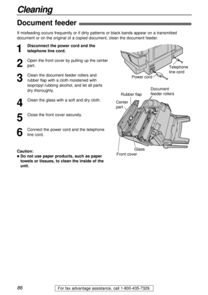 Page 8686
Cleaning
For fax advantage assistance, call 1-800-435-7329.
Center 
part
Document 
feeder rollers
Rubber flap
Glass
Front cover
Document feeder!
1
Disconnect the power cord and the
telephone line cord.
2
Open the front cover by pulling up the center
part.
3
Clean the document feeder rollers and
rubber flap with a cloth moistened with
isopropyl rubbing alcohol, and let all parts
dry thoroughly.
4
Clean the glass with a soft and dry cloth.
5
Close the front cover securely.
6
Connect the power cord and...