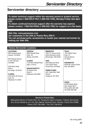 Page 9595
Servicenter Directory
Servicenter directory!
Service in Puerto Rico
Matsushita Electric of Puerto Rico, Inc. Panasonic Sales Company / Factory Servicenter:
Ave. 65 de Infantería, Km. 9.5, San Gabriel Industrial Park, Carolina, Puerto Rico 00985
Phone (787) 750-4300   Fax (787) 768-2910
As of Aug 2001
Web Site: www.panasonic.com
(for customers in the USAor Puerto Rico ONLY)
You can purchase parts, accessories or locate your nearest servicenter by
visiting our Web Site.
Factory Servicenter Locations...