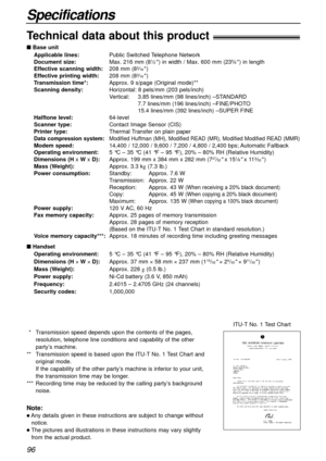 Page 9696
Specifications
Technical data about this product!
n Base unit
Applicable lines:Public Switched Telephone Network
Document size:Max. 216 mm (8
1⁄2) in width / Max. 600 mm (235⁄8) in length
Effective scanning width:208 mm (83⁄16)
Effective printing width:208 mm (83⁄16)
Transmission time*:Approx. 9 s/page (Original mode)**
Scanning density:Horizontal: 8 pels/mm (203 pels/inch)
Vertical:3.85 lines/mm (98 lines/inch) –STANDARD
7.7 lines/mm (196 lines/inch) –FINE/PHOTO
15.4 lines/mm (392 lines/inch) –SUPER...