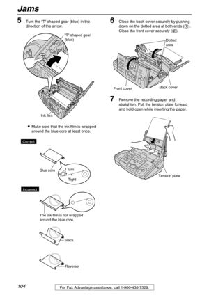 Page 104Jams
104For Fax Advantage assistance, call 1-800-435-7329.
5Turn the “T” shaped gear (blue) in the 
direction of the arrow.
LMake sure that the ink film is wrapped 
around the blue core at least once.6Close the back cover securely by pushing 
down on the dotted area at both ends (1). 
Close the front cover securely (2).
7Remove the recording paper and 
straighten. Pull the tension plate forward 
and hold open while inserting the paper.
“T” shaped gear 
(blue)
Ink film
Slack
Reverse Correct
Incorrect...