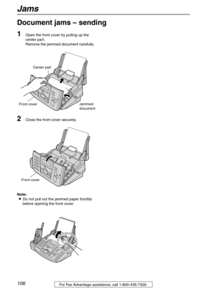 Page 106Jams
106For Fax Advantage assistance, call 1-800-435-7329.
Document jams – sending 
1
Open the front cover by pulling up the 
center part.
Remove the jammed document carefully.
2Close the front cover securely.
Note:
LDo not pull out the jammed paper forcibly 
before opening the front cover.
Center part
Front coverJammed
document
Front cover 