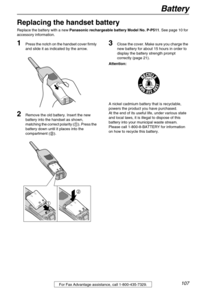 Page 107Battery
107For Fax Advantage assistance, call 1-800-435-7329.
Battery
Replacing the handset battery
Replace the battery with a new Panasonic rechargeable battery Model No. P-P511. See page 10 for 
accessory information. 
1Press the notch on the handset cover firmly 
and slide it as indicated by the arrow.
2Remove the old battery. Insert the new 
battery into the handset as shown, 
matching the correct polarity (1). Press the 
battery down until it places into the 
compartment (2).
3Close the cover. Make...