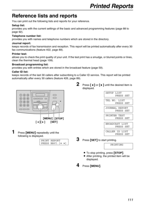 Page 111Printed Reports
111
General Information
Reference lists and reports 
You can print out the following lists and reports for your reference.
Setup list:
provides you with the current settings of the basic and advanced programming features (page 88 to 
page 92).
Telephone number list:
provides you with names and telephone numbers which are stored in the directory.
Journal report:
keeps records of fax transmission and reception. This report will be printed automatically after every 30 
fax communications...