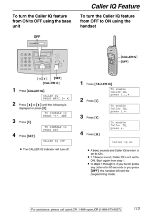 Page 113Caller IQ Feature
113
To turn the Caller IQ feature 
from ON to OFF using the base 
unit
1Press {
{{ {CALLER IQ}
}} }.
CALLER IQ
PRESS NAVI.[( )]
2Press {
{{ {<
> >}
}} } until the following is 
displayed or press {
{{ {0}
}} }.
TO DISABLE IQ
PRESS “3”, SET
3Press {
{{ {3}
}} }.
TO DISABLE IQ
PRESS SET
4Press {
{{ {SET}
}} }.
CALLER IQ OFF
LThe CALLER IQ indicator will turn off.
To turn the Caller IQ feature 
from OFF to ON using the 
handset 
1Press {
{{ {CALLER IQ}
}} }.
To enable
Caller IQ, 
press...