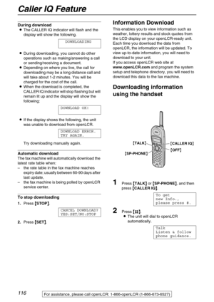 Page 116Caller IQ Feature
116
During download
LThe CALLER IQ indicator will flash and the 
display will show the following.
DOWNLOADING
LDuring downloading, you cannot do other 
operations such as making/answering a call 
or sending/receiving a document.
LDepending on where you live, the call for 
downloading may be a long distance call and 
will take about 1-2 minutes. You will be 
charged for the cost of the call.
LWhen the download is completed, the 
CALLER IQ indicator will stop flashing but will 
remain lit...