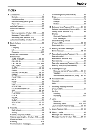 Page 127Index
127
Index
A Accessories................................................ 9
Belt clip .................................................. 19
Legal paper tray .................................... 16
Metal recording paper guide.................. 17
Paper tray .............................................. 16
Auto talk feature ....................................... 37
Advanced features ................................... 89
Alert
Memory reception (Feature #44) ........... 90
Message (Feature #42)...