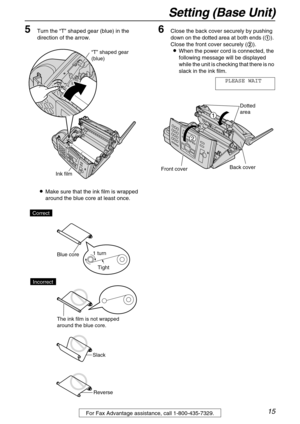 Page 15Setting (Base Unit)
15For Fax Advantage assistance, call 1-800-435-7329.
5Turn the “T” shaped gear (blue) in the 
direction of the arrow.
LMake sure that the ink film is wrapped 
around the blue core at least once.6Close the back cover securely by pushing 
down on the dotted area at both ends (1). 
Close the front cover securely (2).
LWhen the power cord is connected, the 
following message will be displayed 
while the unit is checking that there is no 
slack in the ink film.
PLEASE WAIT
“T” shaped gear...