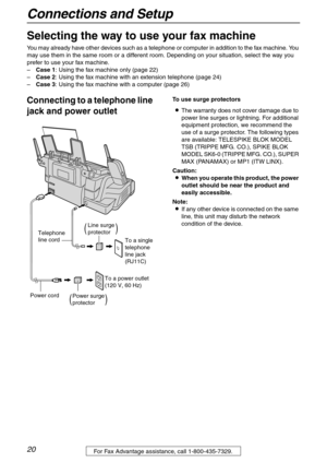 Page 20Connections and Setup
20For Fax Advantage assistance, call 1-800-435-7329.
Con nections  a nd  Setup
Selecting the way to use your fax machine
You may already have other devices such as a telephone or computer in addition to the fax machine. You 
may use them in the same room or a different room. Depending on your situation, select the way you 
prefer to use your fax machine.
–Case 1: Using the fax machine only (page 22)
–Case 2: Using the fax machine with an extension telephone (page 24)
–Case 3: Using...