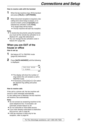 Page 23Connections and Setup
23For Fax Advantage assistance, call 1-800-435-7329.
How to receive calls with the handset
1When the fax machine rings, lift the handset 
and press {TA L K} or {SP-PHONE}.
2When document reception is required, a fax 
calling tone (slow beep) is heard, or no 
sound is heard, press {*}{#}{9} (pre-
selected fax activation code) firmly.
LA single beep will be heard.
LThe fax machine will start fax reception.
Note:
LTo receive fax documents using the handset, 
you must set the remote fax...