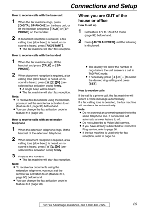 Page 25Connections and Setup
25For Fax Advantage assistance, call 1-800-435-7329.
How to receive calls with the base unit
1When the fax machine rings, press 
{DIGITAL SP-PHONE} on the base unit, or 
lift the handset and press {TA L K} or {SP-
PHONE} on the handset.
2If document reception is required, a fax 
calling tone (slow beep) is heard, or no 
sound is heard, press {FAX/START}.
LThe fax machine will start fax reception.
How to receive calls with the handset
1When the fax machine rings, lift the 
handset...