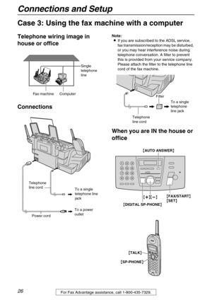 Page 26Connections and Setup
26For Fax Advantage assistance, call 1-800-435-7329.
Case 3: Using the fax machine with a computer
Telephone wiring image in 
house or office
ConnectionsNote:
LIf you are subscribed to the ADSL service, 
fax transmission/reception may be disturbed, 
or you may hear interference noise during 
telephone conversation. A filter to prevent 
this is provided from your service company. 
Please attach the filter to the telephone line 
cord of the fax machine.
When you are IN the house or...