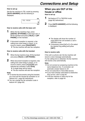 Page 27Connections and Setup
27For Fax Advantage assistance, call 1-800-435-7329.
How to set up
Set the fax machine to TEL mode by pressing 
{AUTO ANSWER} until the following is 
displayed.
How to receive calls with the base unit
1When the fax machine rings, press 
{DIGITAL SP-PHONE} on the base unit, or 
lift the handset and press {TA L K} or {SP-
PHONE} on the handset.
2If document reception is required, a fax 
calling tone (slow beep) is heard, or no 
sound is heard, press {FAX/START}.
LThe fax machine will...