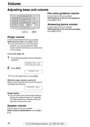 Page 30Volume
30For Fax Advantage assistance, call 1-800-435-7329.
Adjusting base unit volume
Ringer volume
4 levels (high/middle/low/off) are available.
While the unit is idle, press {
{{ {+
++ +}
}} } or {
{{ {-
-- -}
}} }.
LIf any documents are in the document 
entrance, you cannot adjust the ringer 
volume. Confirm that there are no documents 
in the entrance.
To turn the ringer off:
1Press {
{{ {-
-- -}
}} } repeatedly until the following is 
displayed.
RINGER OFF= OK?
YES:SET/NO:STOP 
2Press {
{{ {SET}
}}...