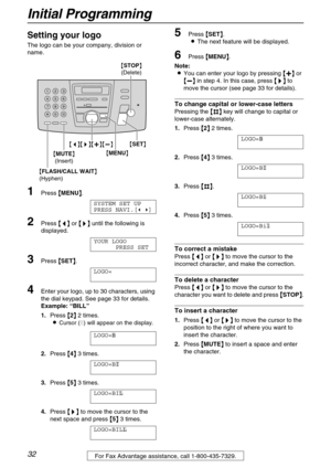 Page 32Initial Programming
32For Fax Advantage assistance, call 1-800-435-7329.
Setting your logo
The logo can be your company, division or 
name.
1Press {
{{ {MENU}
}} }.
SYSTEM SET UP 
PRESS NAVI.[( )]
2Press {
{{ {<
> >}
}} } until the following is 
displayed.
YOUR LOGO
PRESS SET
3Press {
{{ {SET}
}} }.
LOGO=
4Enter your logo, up to 30 characters, using 
the dial keypad. See page 33 for details.
Example: “BILL” 
1.Press {
{{ {2}
}} } 2 times.
L
Cursor (|) will appear on the display.
LOGO=|
B
2.Press {
{{...