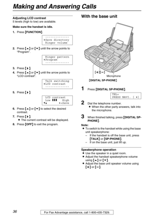 Page 36Making and Answering Calls
36
Adjusting LCD contrast
5 levels (high to low) are available.
Make sure the handset is idle. 
1.Press {
{{ {FUNCTION}
}} }.
--------------
)Save directory
Ringer volume
2.Press {
{{ {e}
}} } or {
{{ {v}
}} } until the arrow points to 
“Program”.
Ringer pattern
)Program
--------------
3.Press {
{{ {>
>> >}
}} }.
4.Press {
{{ {e}
}} } or {
{{ {v}
}} } until the arrow points to 
“LCD contrast”.
Talk switching
)LCD contrast
--------------
5.Press {
{{ {>
>> >}
}} }.
LCD contrast...