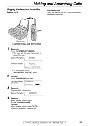 Page 39Making and Answering Calls
39
Paging the handset from the 
base unit
1Base unit: 
Press {
{{ {LOCATOR/INTERCOM}
}} }.
LThe base unit will page the handset for 
about 1 minute.
Base unit display:PAGING
Handset display:Paging
Press INTERCOM
LTo stop paging, press 
{
{{ {LOCATOR/INTERCOM}
}} } again.
2Handset: 
Press {
{{ {INTERCOM}
}} } to answer.
Handset display:Intercom
(Example)
00-01-1212223
3Base unit: 
Speak into the microphone. 
Base unit display:INTERCOM
4Base unit: 
When finished talking, press...