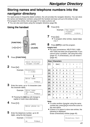 Page 41Navigator Directory
41
Navigator Directory
Storing names and telephone numbers into the 
navigator directory
For rapid access to frequently dialed numbers, the unit provides the navigator directory. You can store 
the names and telephone numbers using both the handset and base unit up to 50 entries in total.
First program the entries, then see page 47 to make a phone call.
LYou can also send faxes using the navigator directory (page 58).
Using the handset
1Press {
{{ {FUNCTION}
}} }.
--------------
)Save...