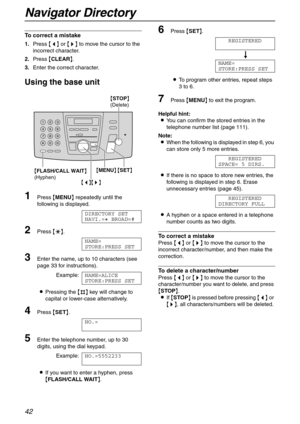 Page 42Navigator Directory
42
To correct a mistake
1.Press {} to move the cursor to the 
incorrect character.
2.Press {CLEAR}.
3.Enter the correct character.
Using the base unit
1Press {MENU} repeatedly until the 
following is displayed.
DIRECTORY SET
NAVI.=@ BROAD=#
2Press {*}.
NAME=
STORE:PRESS SET
3Enter the name, up to 10 characters (see 
page 33 for instructions).
Example:NAME=ALICE
STORE:PRESS SET
LPressing the {#} key will change to 
capital or lower-case alternatively.
4Press {SET}.
NO.=
5Enter the...