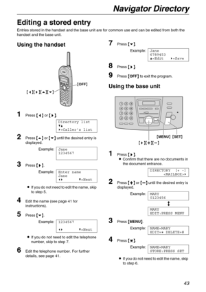 Page 43Navigator Directory
43
Editing a stored entry
Entries stored in the handset and the base unit are for common use and can be edited from both the 
handset and the base unit.
Using the handset
1Press {
{{ {<
> >}
}} }.
Directory list
V^
)=Caller’s list
2Press {
{{ {e}
}} } or {
{{ {v}
}} } until the desired entry is 
displayed.
Example:Jane
1234567
3Press {
{{ {>
>> >}
}} }.
Example:Enter name
Jane
() V=Next
LIf you do not need to edit the name, skip 
to step 5.
4Edit the name (see page 41 for...