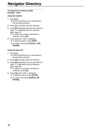 Page 48Navigator Directory
48
To search for a name by initial
Example: “LISA”
Using the handset
1.Press {
{{ {>
>> >}
}} }.
LConfirm that there are no documents in 
the document entrance.
2.Press {
{{ {e}
}} } or {
{{ {v}
}} } to enter the directory. 
3.Press {
{{ {5}
}} } repeatedly until any name with the 
initial “L” is displayed (see the character 
table, page 41).
LTo search for symbols (not letters or 
numbers), press {
{{ {*
** *}
}} }.
4.Press {
{{ {e}
}} } until “LISA” is displayed. 
LTo stop the...