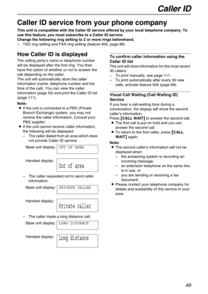 Page 49Caller ID
49
Caller ID
Caller ID service from your phone company
This unit is compatible with the Caller ID service offered by your local telephone company. To 
use this feature, you must subscribe to a Caller ID service.
Change the following ring setting to 2 or more rings beforehand.
–TAD ring setting and FAX ring setting (feature #06, page 88)
How Caller ID is displayed 
The calling party’s name or telephone number 
will be displayed after the first ring. You then 
have the option of whether or not to...