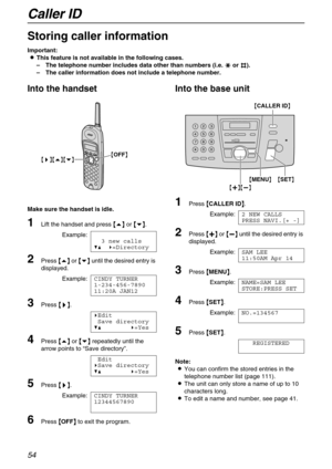 Page 54Caller ID
54
Storing caller information
Important:
L
LL LThis feature is not available in the following cases.
–The telephone number includes data other than numbers (i.e. *
** * or #
## #).
–The caller information does not include a telephone number.
Into the handset
Make sure the handset is idle. 
1Lift the handset and press {
{{ {e}
}} } or {
{{ {v}
}} }.
Example:
3 new calls
V^ )=Directory
2Press {
{{ {e}
}} } or {
{{ {v}
}} } until the desired entry is 
displayed.
Example:CINDY TURNER...