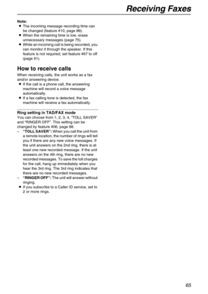 Page 65Receiving Faxes
65
Note:
LThe incoming message recording time can 
be changed (feature #10, page 88).
LWhen the remaining time is low, erase 
unnecessary messages (page 75).
LWhile an incoming call is being recorded, you 
can monitor it through the speaker. If this 
feature is not required, set feature #67 to off 
(page 91).
How to receive calls
When receiving calls, the unit works as a fax 
and/or answering device.
LIf the call is a phone call, the answering 
machine will record a voice message...