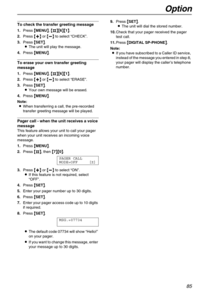 Page 85Option
85
To check the transfer greeting message
1.Press {
{{ {MENU}
}} }, {
{{ {#
## #}{
}{}{ }{6}{
}{}{ }{1}
}} }.
2.Press {
{{ {+
++ +}
}} } or {
{{ {-
-- -}
}} } to select “CHECK”.
3.Press {
{{ {SET}
}} }.
LThe unit will play the message.
4.Press {
{{ {MENU}
}} }.
To erase your own transfer greeting 
message
1.Press {
{{ {MENU}
}} }, {
{{ {#
## #}{
}{}{ }{6}{
}{}{ }{1}
}} }.
2.Press {
{{ {+
++ +}
}} } or {
{{ {-
-- -}
}} } to select “ERASE”.
3.Press {
{{ {SET}
}} }.
LYour own message will be erased....