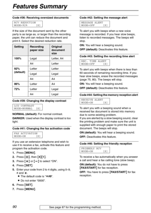 Page 90Features Summary
90
Code #36: Receiving oversized documents 
RCV REDUCTION
MODE=92% [±]
If the size of the document sent by the other 
party is as large as, or larger than the recording 
paper, the unit can reduce the document and 
print it. Select the desired reduction rate.
Code #39: Changing the display contrast 
LCD CONTRAST
MODE=NORMAL [±]
NORMAL (default): For normal contrast.
DARKER: Used when the display contrast is too 
light.
Code #41: Changing the fax activation code 
FAX ACTIVATION
MODE=ON...