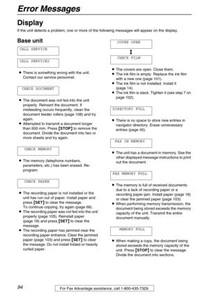 Page 94Error Messages
94For Fax Advantage assistance, call 1-800-435-7329.
Display 
If the unit detects a problem, one or more of the following messages will appear on the display.
Base unit
CALL SERVICE
CALL SERVICE2
LThere is something wrong with the unit. 
Contact our service personnel.
CHECK DOCUMENT
LThe document was not fed into the unit 
properly. Reinsert the document. If 
misfeeding occurs frequently, clean the 
document feeder rollers (page 108) and try 
again.
LAttempted to transmit a document longer...