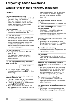 Page 96Frequently Asked Questions
96For Fax Advantage assistance, call 1-800-435-7329.
Frequently Asked Questions
When a function does not work, check here
General
I cannot make and receive calls.
LThe power cord or telephone line cord is not 
connected. Check the connections.
LIf you used a splitter to connect the unit, 
remove the splitter and connect the unit to 
the wall jack directly. If the unit operates 
properly, check the splitter.
I cannot make calls.
LThe dialing mode setting is wrong. Change 
the...